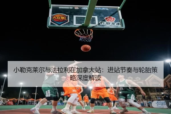 小勒克莱尔与法拉利在加拿大站：进站节奏与轮胎策略深度解读
